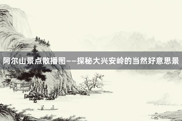 阿尔山景点散播图——探秘大兴安岭的当然好意思景