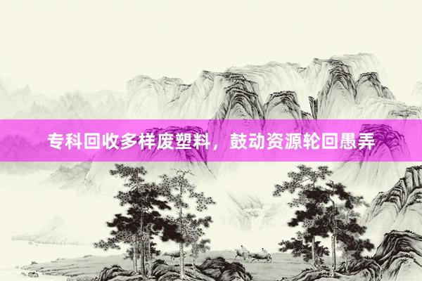 专科回收多样废塑料，鼓动资源轮回愚弄