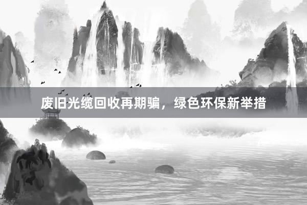 废旧光缆回收再期骗，绿色环保新举措